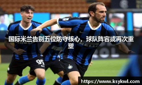 国际米兰告别五位防守核心，球队阵容或再次重塑