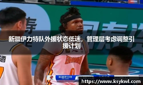 新疆伊力特队外援状态低迷，管理层考虑调整引援计划