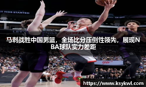 马刺战胜中国男篮，全场比分压倒性领先，展现NBA球队实力差距