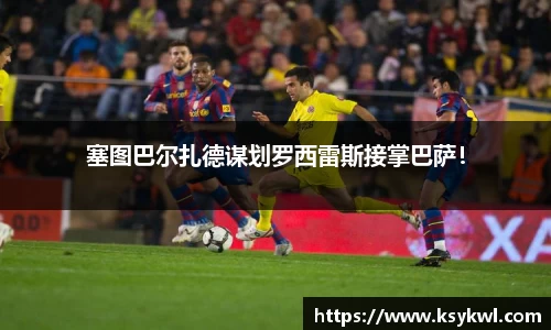 塞图巴尔扎德谋划罗西雷斯接掌巴萨！