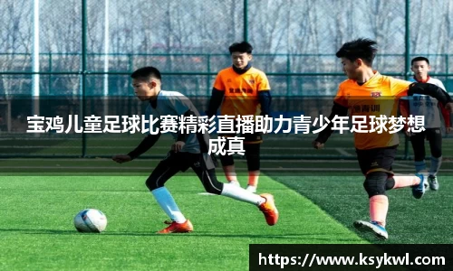 宝鸡儿童足球比赛精彩直播助力青少年足球梦想成真